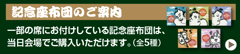 記念座布団のご案内： 一部の席にお付けしている記念座布団は、当日会場でご購入いただけます。（全5種）